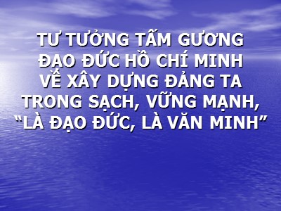 Bài giảng tư tưởng tấm gương đạo đức Hồ Chí Minh về xây dựng Đảng ta trong sạch, vững mạnh, “Là đạo đức, là văn minh”