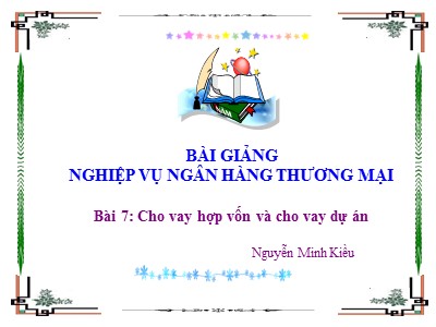 Bài giảng Nghiệp vụ ngân hàng thương mại - Bài 7: Cho vay hợp vốn và cho vay dự án - Nguyễn Minh Kiều